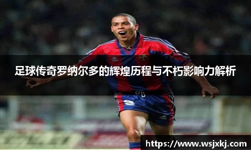 足球传奇罗纳尔多的辉煌历程与不朽影响力解析