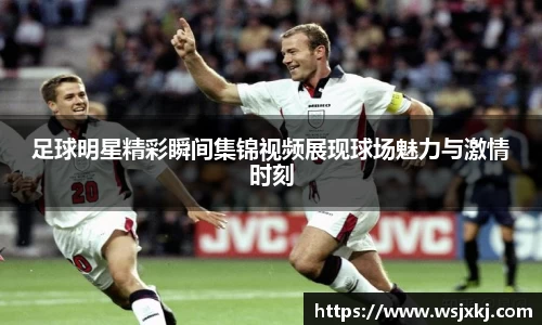 足球明星精彩瞬间集锦视频展现球场魅力与激情时刻